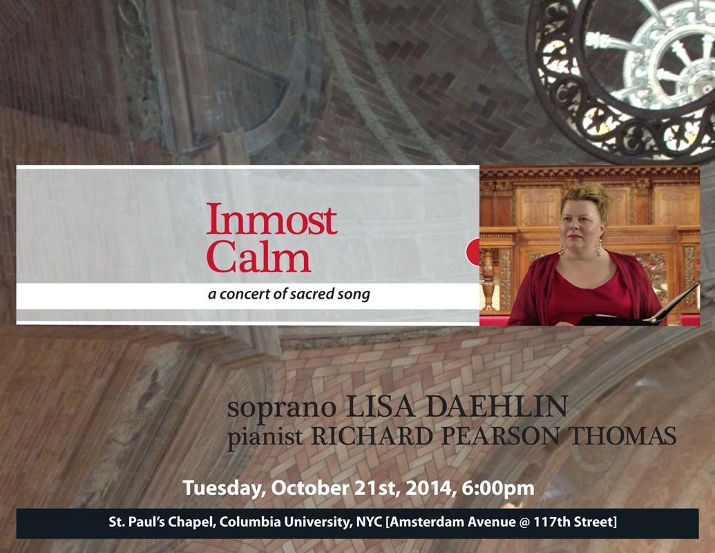Inmost Calm ~�a concert of sacred song. Tuesday, October 21st, 2014, 6:00pm;  soprano Lisa Daehlin, pianist Richard Pearson Thomas. Music at St. Paul's Concert Series, St. Paul�s Chapel, Columbia University, NYC  [Amsterdam Avenue @ 117th Street]  Featuring the music of Barber, Dvorak, Grieg, Malotte, Ravel, others.  poster design by Lisa Pahl
