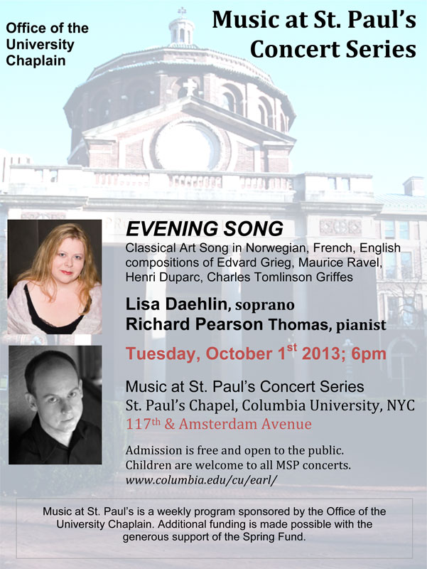 EVENING SONG Classical Art Song in Norwegian, French, English compositions of Edvard Grieg (featuring the &ldquo;Haugtussa&rdquo; song cycle), Maurice Ravel, Henri Duparc, Charles Tomlinson Griffes Lisa Daehlin, soprano & Richard Pearson Thomas, pianist Tuesday, October 1st 2013; 6pm Music at St. Paul&rsquo;s Concert Series St. Paul&rsquo;s Chapel, Columbia University, NYC 117th & Amsterdam Avenue Admission is free and open to the public.  Children are welcome to all MSP concerts. 