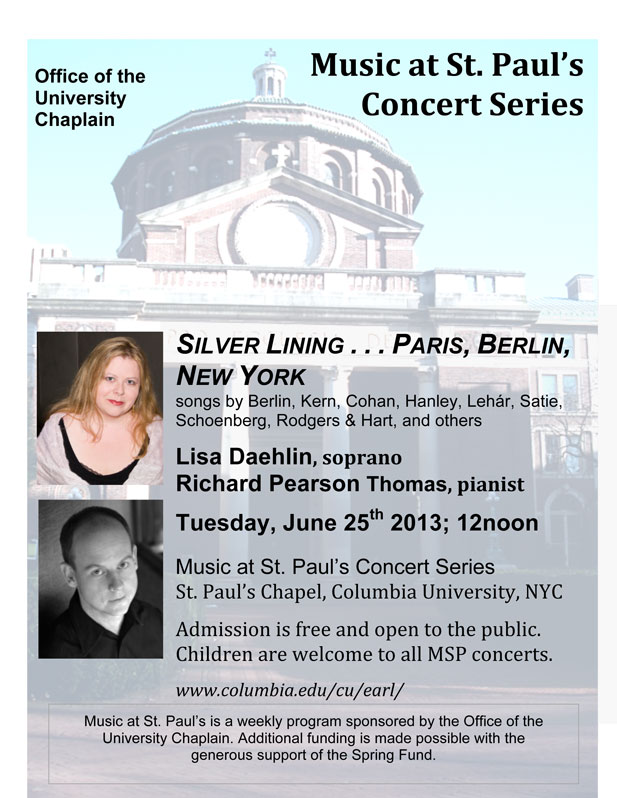 Silver Lining&hellip; Paris, Berlin, New York - Music at St. Paul&rsquo;s Concert Series, St. Paul&rsquo;s Chapel, Columbia University, NYC; Tuesday, June 25th, 2013; 12noon. Lisa Daehlin, soprano; Richard Pearson Thomas, pianist. Including songs by Irving Berlin, George M. Cohan, James F. Hanley, Franz Lehar, Francis Poulenc, Erik Satie, Arnold Schoenberg, Rodgers & Hart, Jerome Kern, and others. 