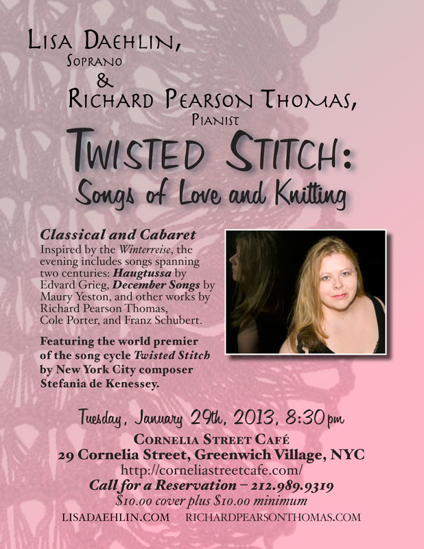 TWISTED STITCH:&nbsp; SONGS OF LOVE AND KNITTING -&nbsp;Tuesday, January 29th, 2013, 8:30pm -&nbsp;Cornelia Street Caf&eacute;, 29 Cornelia Street, Greenwich Village, NYC &ndash; 212.989.9319. Soprano and knitting wizard Lisa Daehlin, accompanied by the renowned pianist Richard Pearson Thomas, undulate from classical to cabaret in an evening of comfort, virtuosity, and psychosis. Inspired by Schubert&rsquo;s Winterreise, the program takes us on a romp through the mountains of Norway to the streets and subways of Manhattan with a few detours through the land of psychotic spinners and knitting. Songs spanning two centuries include the Haugtussa by Edvard Grieg, December Songs by Maury Yeston, and works by Richard Pearson Thomas, Franz Schubert, and Cole Porter. Featuring the world premier of a song cycle exposing the seamy underbelly of the knitterly arts (who knew?) entitled Twisted Stitch by New York City composer Stefania de Kenessey.