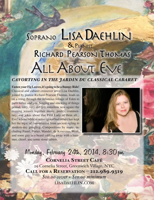 Soprona Lisa Daehlin, joined by pianist Richard Pearson Thomas. Monday, February 24th, 2014. Cornelia Street Cafe, NYC. ALL ABOUT EVE&hellip; cavorting in the jardin du classical cabaret Fasten your Fig Leaves, it&rsquo;s going to be a Bumpy Ride! Classical and cabaret crossover artist Lisa Daehlin, joined by pianist Richard Pearson Thomas, leads us on a romp through the infamous foliage of Eden to parts hither and yon. Singing and sinewing of things primal, very, very old (yet somehow new again) the evening weaves together music, poetry, commentary, and jokes about that First Lady of them all&hellip; Eve! whose biblical sense (good/bad/other) has kept her the topic of conversation from ancient ogling to modern-day googling. Compositions by many, including Faur&eacute;, Porter, de Kenessey, Weill, and some guy in a beard yakking away with a hammer, chisel, and some stone tablets.