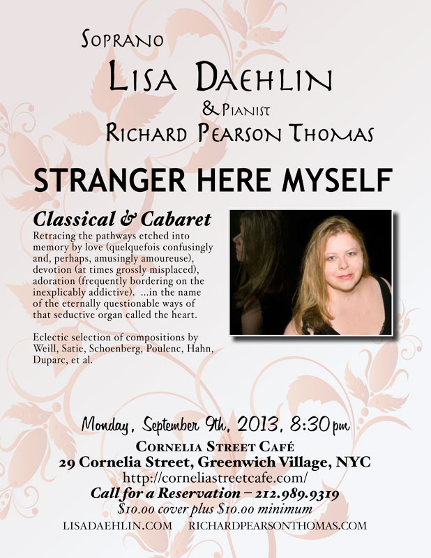 Soprano LISA DAEHLIN, accompanied by pianist RICHARD PEARSON THOMAS Monday, September 9th, 2013; 8:30pm Cornelia Street Caf�  STRANGER HERE MYSELF: Classical Cabaret Retracing the pathways etched into memory by love (quelquefois confusingly and, perhaps, amusingly amoureuse), devotion (at times grossly misplaced), adoration (frequently bordering on the inexplicably addictive).  Soprano LISA DAEHLIN, accompanied by pianist RICHARD PEARSON THOMAS, takes us on a musical journey through this deep and gorgeous land. A land of people falling in and out of love, behaving in manners strange and waxing prolific, all in the name of the eternally questionable ways of that seductive organ called the heart.  Eclectic selection of compositions by Duparc, Hahn, Poulenc, Satie, Schoenberg, Weill, et al.  LISA DAEHLIN has performed numerous operatic roles including Amelia (Un Ballo in Maschera), Fiordiligi (Cosi Fan Tutte), Tatiana (Eugene Onegin), Angelica (Suor Angelica), Madame Lidoine (Dialogues of the Carmelites), First Lady (Magic Flute) and the High Priestess (Aida).�Maestro Richard Woitach cast her to sing the role of Wellgunde (Das Rhinegold), and as his soprano in the concert Woitach and Friends 3-1/2. In New York City, she is a frequent performer at The Players Club. Most recent programs include December Songs and Transcending Exotic: Embracing Familiar. Her concert repertoire has focused extensively on Norwegian, French and American Chanson, Cabaret and Art Song. She produced and directed OperaKnit Cabaret at Performance Space 122 (PS122, NYC) with Flash Rosenberg and Louis Menendez. Though known for her rendition of "I'm a Stranger Here Myself," Lisa is no stranger to the cabaret stage, having performed incarnations of her show From Classical to Cabaret: The songs of Poulenc, Porter, Weill and Satie in venues as varied as the underground club to the concert hall. She has sung Dorothy Parker songs in the Algonquin's Oak Room. She has performed the music of Stefania de Kenessey at City Center and with the Annabella Gonzalez Dance Theater at Lincoln Center. The recording project for that company is now used in the performance repertoire. Her one-woman show Twisted Stitch: Songs of Love and Knitting was featured in the Classical to Jazz festival at Cornelia Street Caf� (NYC), weaving together songs of Edvard Grieg, Franz Schubert, Maury Yeston and a world premiere cycle of songs by Stefania de Kenessey. As an invited Resident Artist at a Bolzano music festival, she gave several concerts in that enchanting Italian city. Her German debut included concerts at the castles of Wolfshagen and Ludwigslust performing music by Verdi, Weill and Wolf. Recently awarded a Masters Degree in Music and Music Education from the Teachers College of Columbia University, Lisa operates a private voice studio in New York City. www.lisadaehlin.com  RICHARD PEARSON THOMAS, composer and pianist, has had works performed by the Boston Pops, Covent Garden Festival, Houston Grand Opera, Chautauqua Opera, Portland Opera, Eugene O'Neill Theater Center, Banff Centre, Skylight Opera Theatre, Riverside Opera Ensemble, Encompass Opera Theatre and Riverside Philharmonic Orchestra and Choir. His songs have been sung in Carnegie Hall, Lincoln Center, Kennedy Center, Wigmore Hall, Joe�s Pub, and before the U.S. Congress. His work Race for the Sky, which was commissioned as a commemoration of the events of 9/11, has been performed by the Westchester Philharmonic Orchestra and in recitals nationwide.  Mr. Thomas�s commissioned opera, A Wake or a Wedding, was recently premiered by the California State University at Fullerton Opera Theatre. His musical Golden Gate, winner of the Michael Stewart Foundation Award, was performed in concert by the Monmouth Civic Chorus. He is a frequent collaborator with Mirror Visions Ensemble in the United States and Europe. Mr. Thomas is on faculty at Teachers College/Columbia University and has taught at Yale and the University of Central Florida. As pianist, Mr. Thomas has concertized with singers worldwide. He is a member of the South Country Concerts chamber music ensemble, and is music advisor for the Phoenix Vocal Quartet. He is a graduate of the Eastman School of Music and the University of Southern California, and is a native of Montana. For more info: richardpearsonthomas.com 
